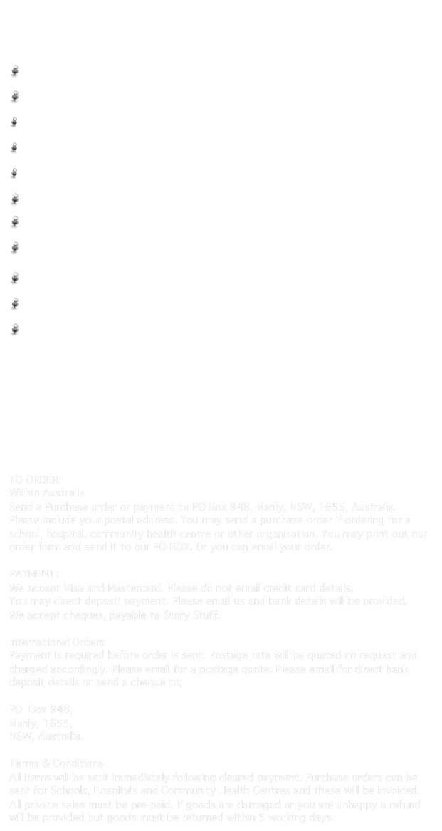 Resources
Written by Speech Pathologists  
Rebecca Clark and Heidi Rees

 Story Stuff                                   $45.00 - Sample Pages                              

 Sequencing Stuff                    $45.00 - Sample Pages

 Conjunctions Stuff 1               $45.00 - Sample Pages

 Conjunctions Stuff 2               $45.00 - Sample pages

 Complex Sentences Stuff       $70.00 - Sample pages

 Story Steps                             $65.00 - Sample pages 

 First Facts                                $75.00 - Sample pages

 Final Consonant Deletion Stuff    $50.00 - Sample pages 


 Fronting Stuff                              $50.00 - Sample pages 

 He & She Stuff                      $60.00 - Sample pages

 Following Directions Stuff      $60.00 - Sample pages





In addition to our self published books we also sell resources that compliment these titles. They are designed to be used in conjunction with our books but can also be used in isolation for teaching a particular skill. Please see our catalogue for a list of these recommended resources.


TO ORDER:  
Within Australia
Send a Purchase order or payment to PO Box 948, Manly, NSW, 1655, Australia. 
Please include your postal address. You may send a purchase order if ordering for a school, hospital, community health centre or other organisation. You may print out our order form and send it to our PO BOX. Or you can email your order.  ORDER FORM

PAYMENT:
We accept Visa and Mastercard. Please do not email credit card details.
You may direct deposit payment. Please email us and bank details will be provided.
We accept cheques, payable to Story Stuff.

International Orders
Payment is required before order is sent. Postage rate will be quoted on request and charged accordingly. Please email for a postage quote. Please email for direct bank deposit details or send a cheque to;
 
PO  Box 948, 
Manly, 1655, 
NSW, Australia.

Terms & Conditions
All items will be sent immediately following cleared payment. Purchase orders can be sent for Schools, Hospitals and Community Health Centres and these will be invoiced. All private sales must be pre-paid. If goods are damaged or you are unhappy a refund will be provided but goods must be returned within 5 working days.